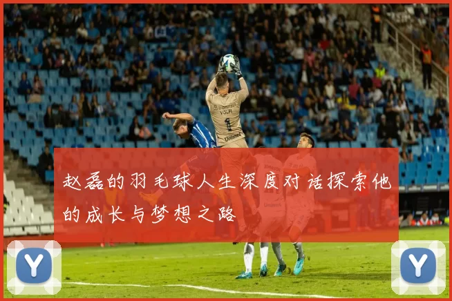 赵磊的羽毛球人生深度对话探索他的成长与梦想之路