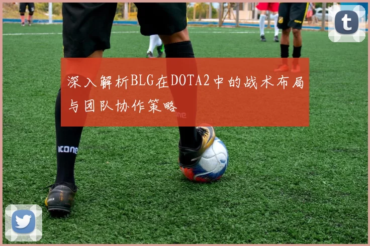 深入解析BLG在DOTA2中的战术布局与团队协作策略