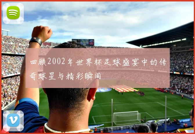回顾2002年世界杯足球盛宴中的传奇球星与精彩瞬间