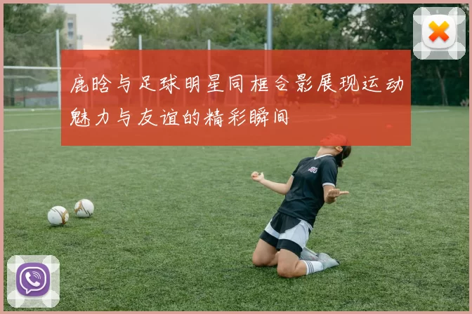 鹿晗与足球明星同框合影展现运动魅力与友谊的精彩瞬间