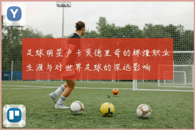 足球明星卢卡莫德里奇的辉煌职业生涯与对世界足球的深远影响