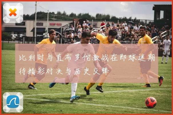 比利时与直布罗佗激战在即球迷期待精彩对决与历史交锋