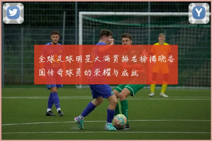 全球足球明星大满贯排名榜揭晓各国传奇球员的荣耀与成就