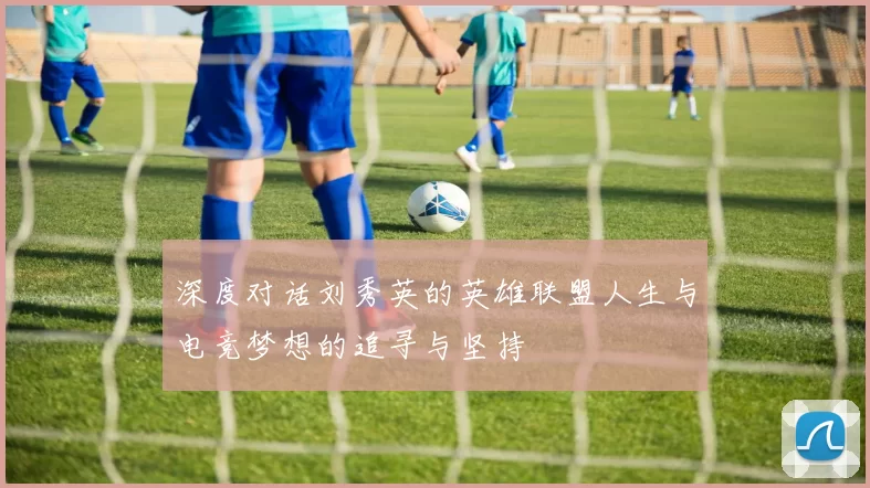 深度对话刘秀英的英雄联盟人生与电竞梦想的追寻与坚持