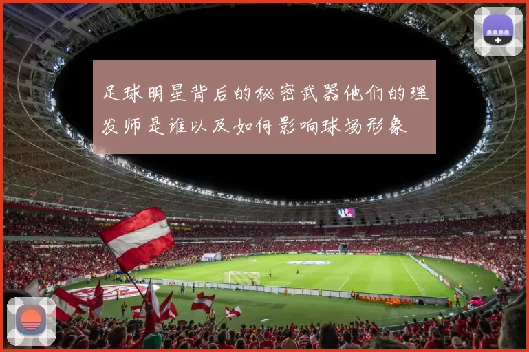 足球明星背后的秘密武器他们的理发师是谁以及如何影响球场形象