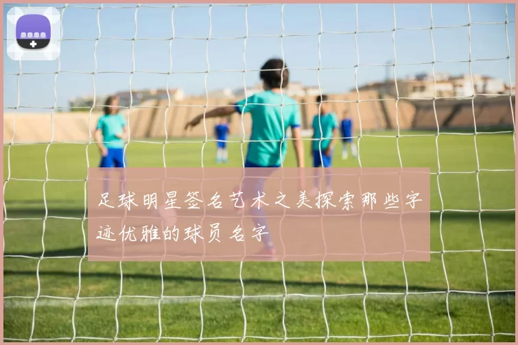 足球明星签名艺术之美探索那些字迹优雅的球员名字