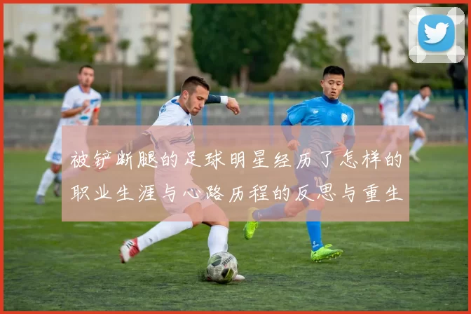 被铲断腿的足球明星经历了怎样的职业生涯与心路历程的反思与重生