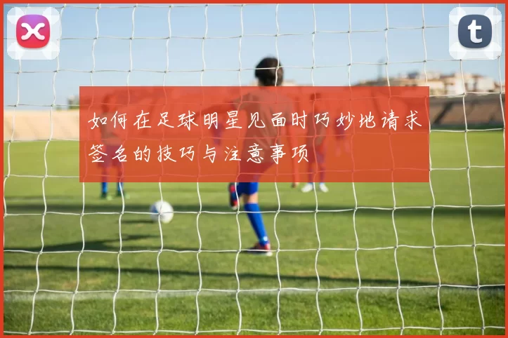 如何在足球明星见面时巧妙地请求签名的技巧与注意事项