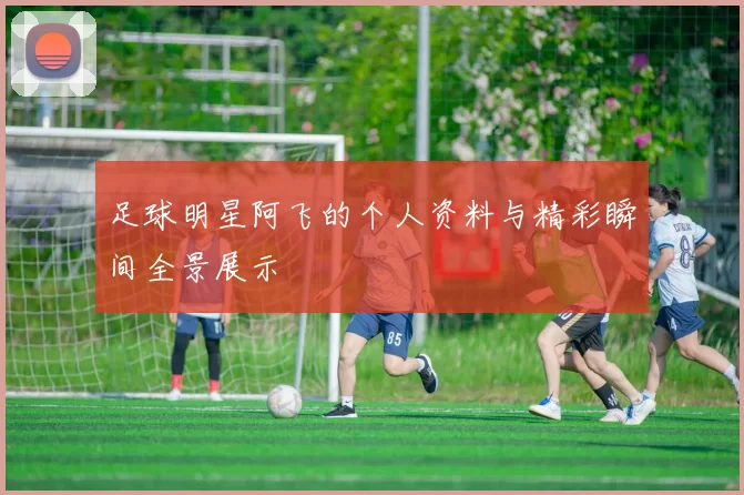 足球明星阿飞的个人资料与精彩瞬间全景展示