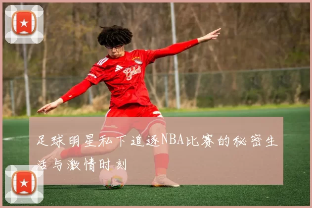 足球明星私下追逐NBA比赛的秘密生活与激情时刻