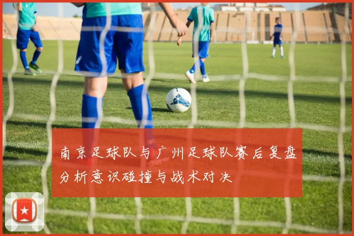 南京足球队与广州足球队赛后复盘分析意识碰撞与战术对决