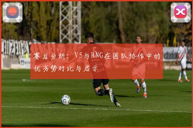 赛后分析：V5与RNG在团队协作中的优劣势对比与启示