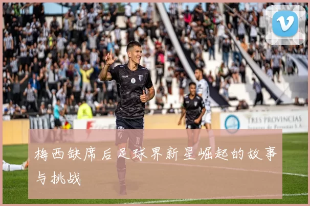 梅西缺席后足球界新星崛起的故事与挑战