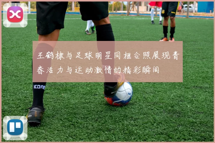 王鹤棣与足球明星同框合照展现青春活力与运动激情的精彩瞬间