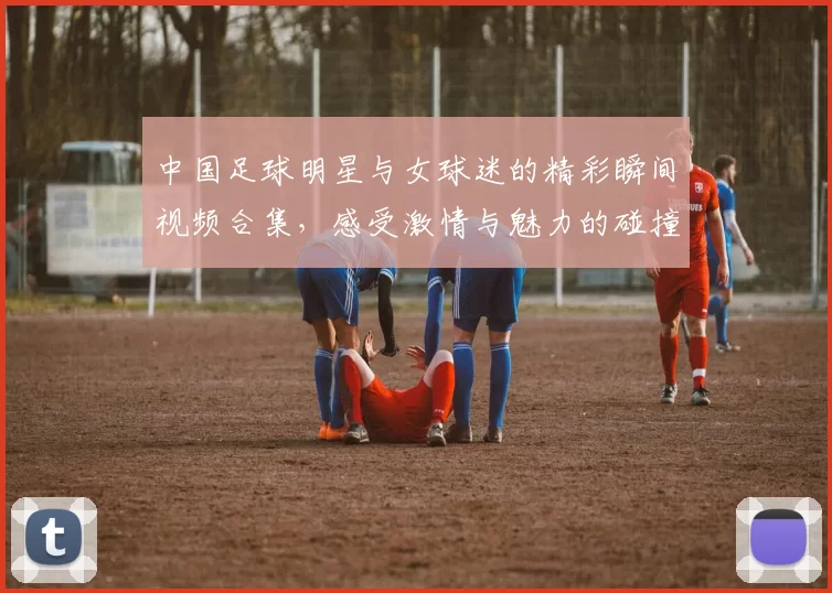 中国足球明星与女球迷的精彩瞬间视频合集，感受激情与魅力的碰撞