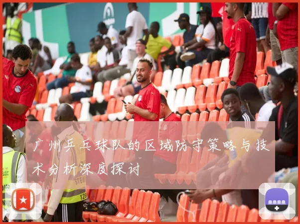 广州乒乓球队的区域防守策略与技术分析深度探讨