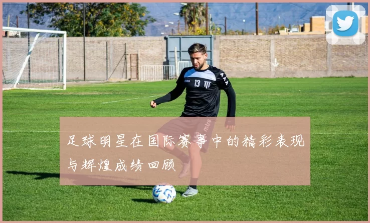 足球明星在国际赛事中的精彩表现与辉煌成绩回顾