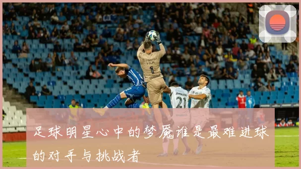 足球明星心中的梦魇谁是最难进球的对手与挑战者