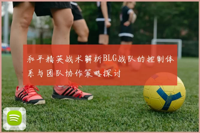 和平精英战术解析BLG战队的控制体系与团队协作策略探讨