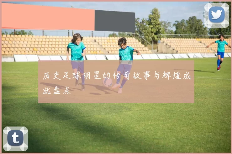历史足球明星的传奇故事与辉煌成就盘点
