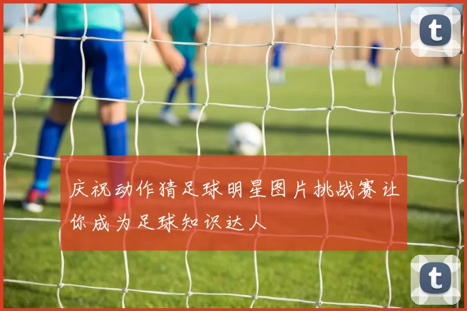 庆祝动作猜足球明星图片挑战赛让你成为足球知识达人
