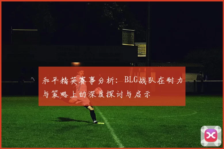 和平精英赛事分析：BLG战队在耐力与策略上的深度探讨与启示