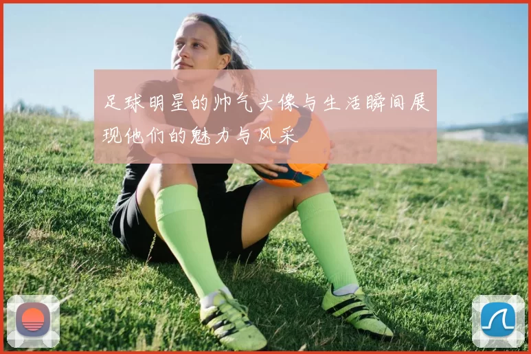 足球明星的帅气头像与生活瞬间展现他们的魅力与风采