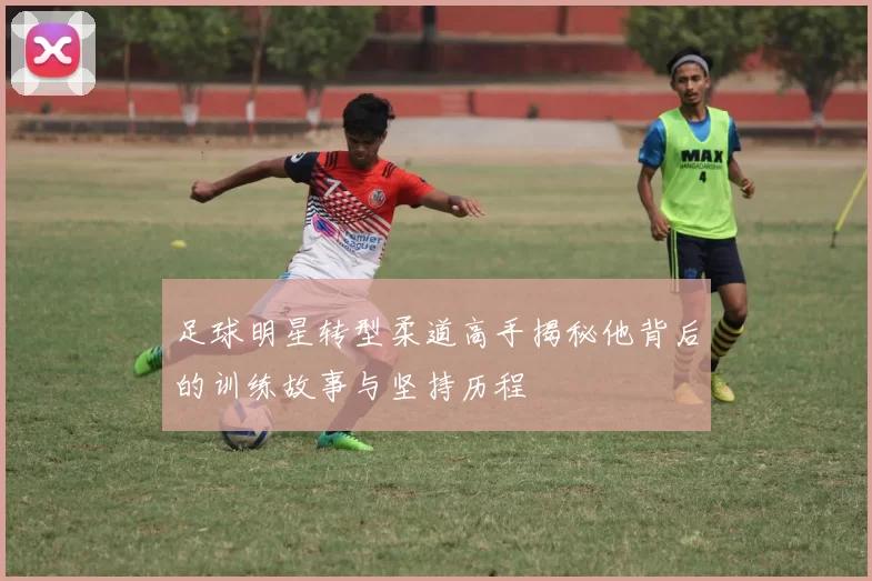 足球明星转型柔道高手揭秘他背后的训练故事与坚持历程