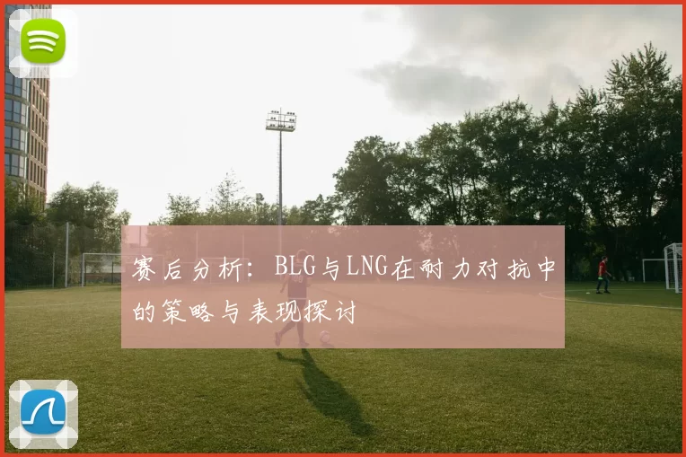赛后分析：BLG与LNG在耐力对抗中的策略与表现探讨