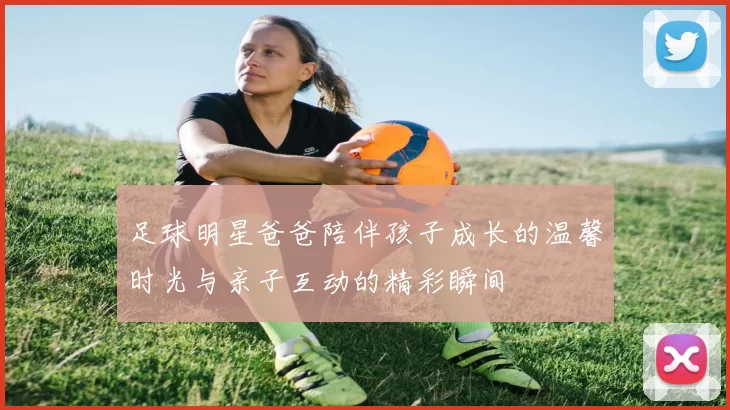 足球明星爸爸陪伴孩子成长的温馨时光与亲子互动的精彩瞬间