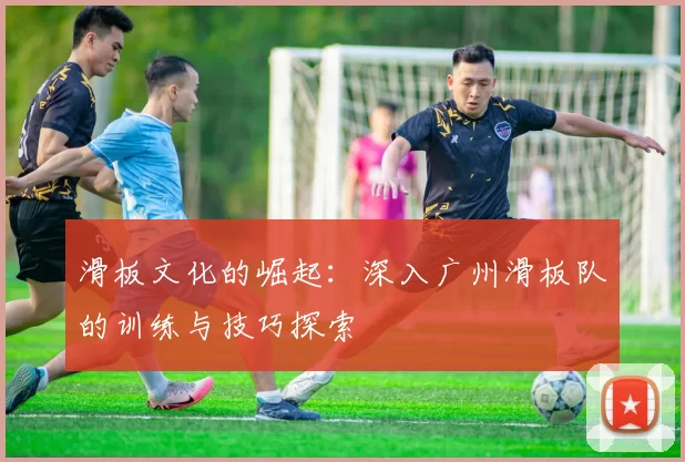 滑板文化的崛起：深入广州滑板队的训练与技巧探索