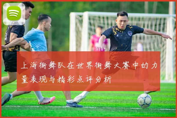 上海街舞队在世界街舞大赛中的力量表现与精彩点评分析