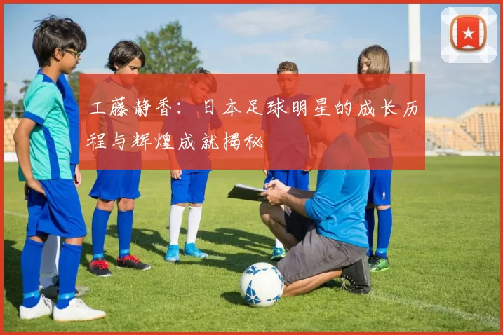 工藤静香：日本足球明星的成长历程与辉煌成就揭秘