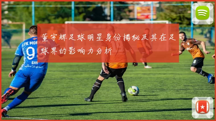 董宇辉足球明星身份揭秘及其在足球界的影响力分析