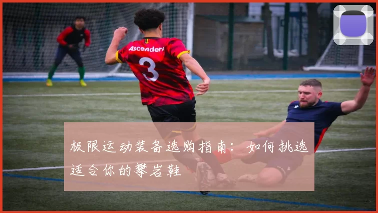 极限运动装备选购指南：如何挑选适合你的攀岩鞋