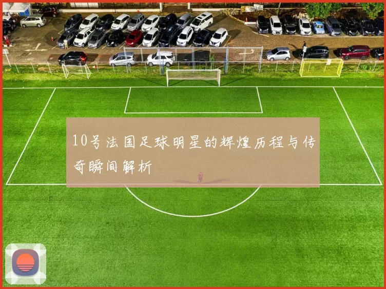 10号法国足球明星的辉煌历程与传奇瞬间解析