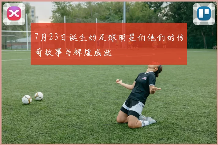 7月23日诞生的足球明星们他们的传奇故事与辉煌成就
