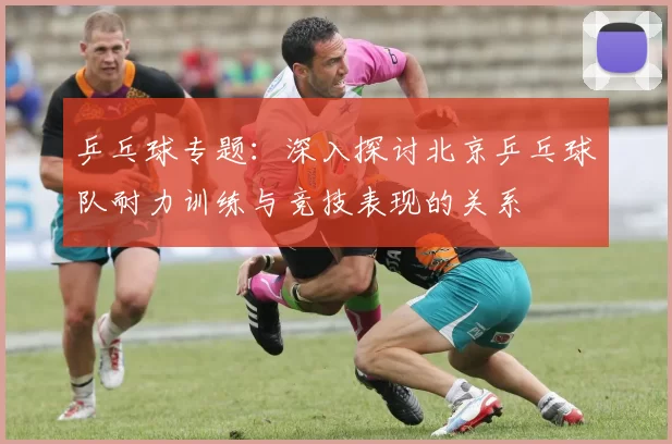 乒乓球专题：深入探讨北京乒乓球队耐力训练与竞技表现的关系