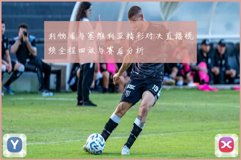 利物浦与塞维利亚精彩对决直播视频全程回放与赛后分析