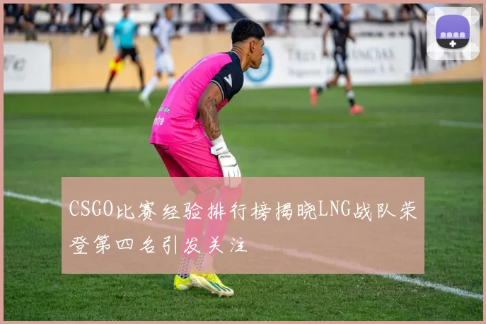 CSGO比赛经验排行榜揭晓LNG战队荣登第四名引发关注