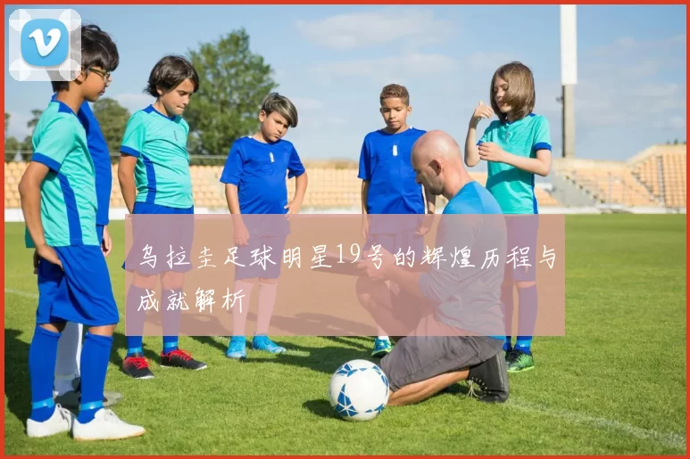 乌拉圭足球明星19号的辉煌历程与成就解析