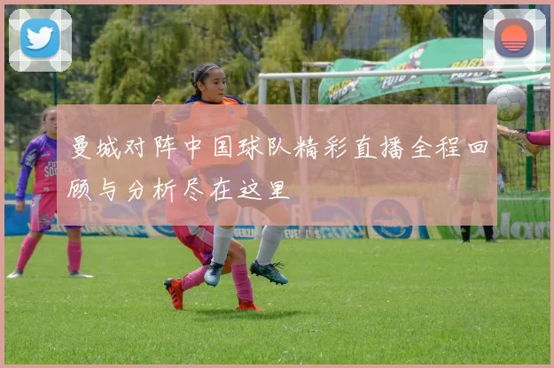 曼城对阵中国球队精彩直播全程回顾与分析尽在这里