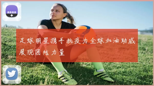 足球明星携手抗疫为全球加油助威展现团结力量