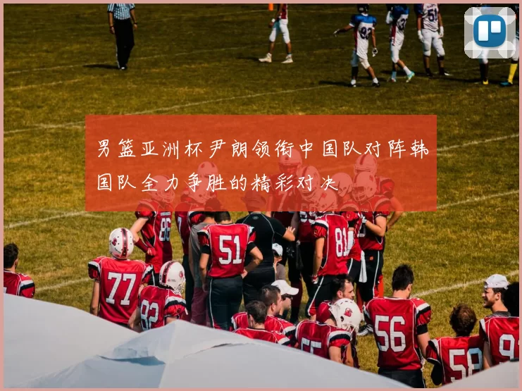 男篮亚洲杯尹朗领衔中国队对阵韩国队全力争胜的精彩对决