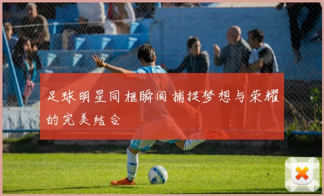 足球明星同框瞬间捕捉梦想与荣耀的完美结合