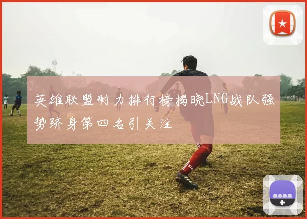 英雄联盟耐力排行榜揭晓LNG战队强势跻身第四名引关注