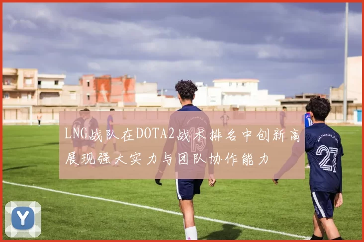 LNG战队在DOTA2战术排名中创新高展现强大实力与团队协作能力