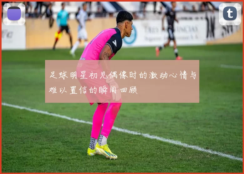 足球明星初见偶像时的激动心情与难以置信的瞬间回顾