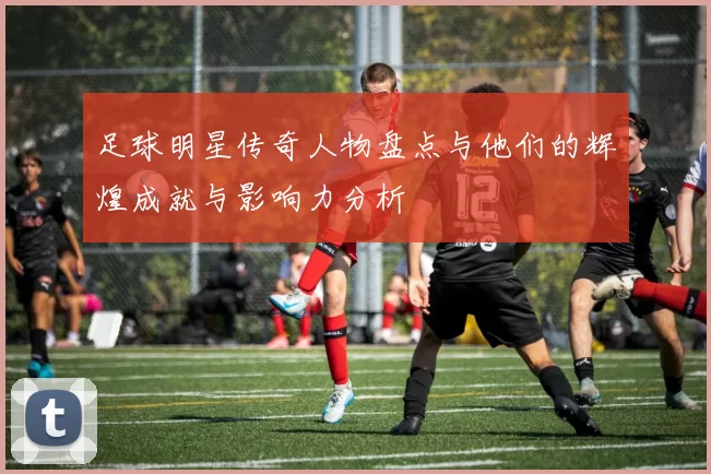 足球明星传奇人物盘点与他们的辉煌成就与影响力分析