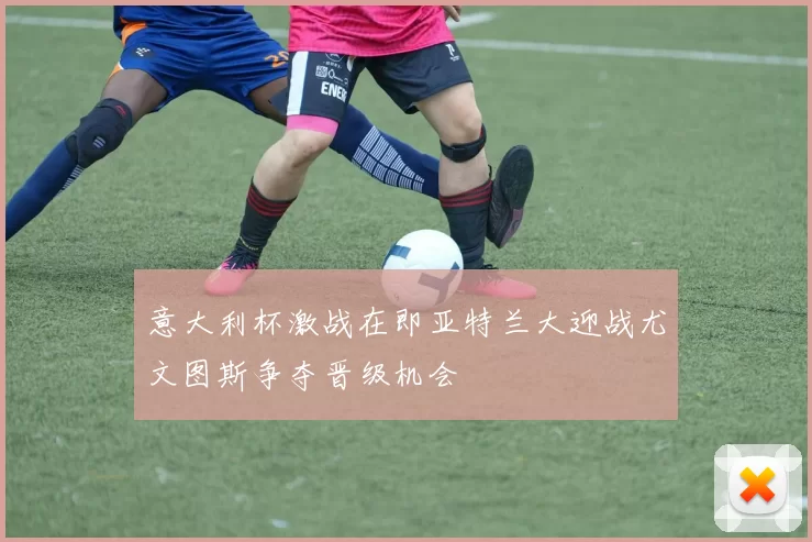 意大利杯激战在即亚特兰大迎战尤文图斯争夺晋级机会